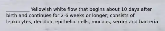 __________ Yellowish white flow that begins about 10 days after birth and continues for 2-6 weeks or longer; consists of leukocytes, decidua, epithelial cells, mucous, serum and bacteria