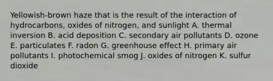 Yellowish-brown haze that is the result of the interaction of hydrocarbons, oxides of nitrogen, and sunlight A. thermal inversion B. acid deposition C. secondary air pollutants D. ozone E. particulates F. radon G. <a href='https://www.questionai.com/knowledge/kSLZFxwGpF-greenhouse-effect' class='anchor-knowledge'>greenhouse effect</a> H. primary air pollutants I. photochemical smog J. oxides of nitrogen K. sulfur dioxide