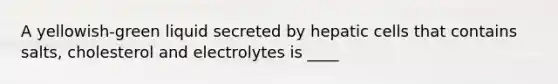 A yellowish-green liquid secreted by hepatic cells that contains salts, cholesterol and electrolytes is ____