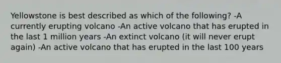 Yellowstone is best described as which of the following? -A currently erupting volcano -An active volcano that has erupted in the last 1 million years -An extinct volcano (it will never erupt again) -An active volcano that has erupted in the last 100 years