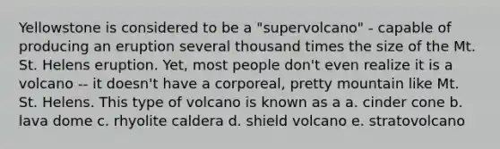 Yellowstone is considered to be a "supervolcano" - capable of producing an eruption several thousand times the size of the Mt. St. Helens eruption. Yet, most people don't even realize it is a volcano -- it doesn't have a corporeal, pretty mountain like Mt. St. Helens. This type of volcano is known as a a. cinder cone b. lava dome c. rhyolite caldera d. shield volcano e. stratovolcano