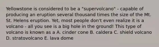 Yellowstone is considered to be a "supervolcano" - capable of producing an eruption several thousand times the size of the Mt. St. Helens eruption. Yet, most people don't even realize it is a volcano - all you see is a big hole in the ground! This type of volcano is known as a A. cinder cone B. caldera C. shield volcano D. stratovolcano E. lava dome