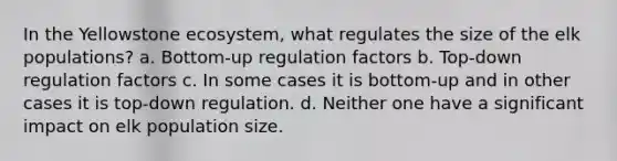 In the Yellowstone ecosystem, what regulates the size of the elk populations? a. Bottom-up regulation factors b. Top-down regulation factors c. In some cases it is bottom-up and in other cases it is top-down regulation. d. Neither one have a significant impact on elk population size.