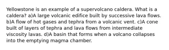 Yellowstone is an example of a supervolcano caldera. What is a caldera? a)A large volcanic edifice built by successive lava flows. b)A flow of hot gases and tephra from a volcanic vent. c)A cone built of layers of tephra and lava flows from intermediate viscosity lavas. d)A basin that forms when a volcano collapses into the emptying magma chamber.