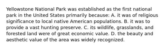 Yellowstone National Park was established as the first national park in the United States primarily because: A. it was of religious significance to local native American populations. B. it was to provide a vast hunting preserve. C. its wildlife, grasslands, and forested land were of great economic value. D. the beauty and aesthetic value of the area was widely recognized.