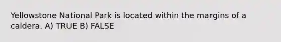 Yellowstone National Park is located within the margins of a caldera. A) TRUE B) FALSE