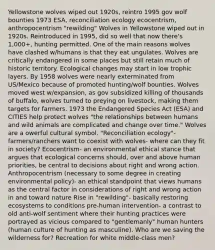 Yellowstone wolves wiped out 1920s, reintro 1995 gov wolf bounties 1973 ESA, reconciliation ecology ecocentrism, anthropocentrism "rewilding" Wolves in Yellowstone wiped out in 1920s. Reintroduced in 1995, did so well that now there's 1,000+, hunting permitted. One of the main reasons wolves have clashed w/humans is that they eat ungulates. Wolves are critically endangered in some places but still retain much of historic territory. Ecological changes may start in low trophic layers. By 1958 wolves were nearly exterminated from US/Mexico because of promoted hunting/wolf bounties. Wolves moved west w/expansion, as gov subsidized killing of thousands of buffalo, wolves turned to preying on livestock, making them targets for farmers. 1973 the Endangered Species Act (ESA) and CITIES help protect wolves "the relationships between humans and wild animals are complicated and change over time." Wolves are a owerful cultural symbol. "Reconciliation ecology"- farmers/ranchers want to coexist with wolves- where can they fit in society? Ecocentrism- an environmental ethical stance that argues that ecological concerns should, over and above human priorities, be central to decisions about right and wrong action. Anthropocentrism (necessary to some degree in creating environmental policy)- an ethical standpoint that views humans as the central factor in considerations of right and wrong action in and toward nature Rise in "rewilding"- basically restoring ecosystems to conditions pre-human intervention- a contrast to old anti-wolf sentiment where their hunting practices were portrayed as vicious compared to "gentlemanly" human hunters (human culture of hunting as masculine). Who are we saving the wilderness for? Recreation for white middle-class men?