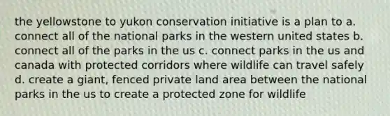 the yellowstone to yukon conservation initiative is a plan to a. connect all of the national parks in the western united states b. connect all of the parks in the us c. connect parks in the us and canada with protected corridors where wildlife can travel safely d. create a giant, fenced private land area between the national parks in the us to create a protected zone for wildlife