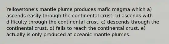 Yellowstone's mantle plume produces mafic magma which a) ascends easily through the continental crust. b) ascends with difficulty through the continental crust. c) descends through the continental crust. d) fails to reach the continental crust. e) actually is only produced at oceanic mantle plumes.