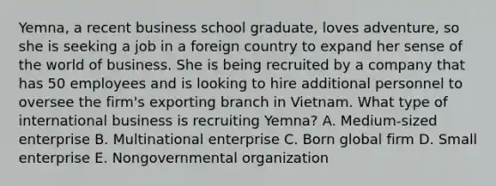 ​Yemna, a recent business school​ graduate, loves​ adventure, so she is seeking a job in a foreign country to expand her sense of the world of business. She is being recruited by a company that has 50 employees and is looking to hire additional personnel to oversee the​ firm's exporting branch in Vietnam. What type of international business is recruiting​ Yemna? A. ​Medium-sized enterprise B. Multinational enterprise C. Born global firm D. Small enterprise E. Nongovernmental organization