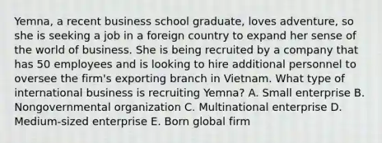 ​Yemna, a recent business school​ graduate, loves​ adventure, so she is seeking a job in a foreign country to expand her sense of the world of business. She is being recruited by a company that has 50 employees and is looking to hire additional personnel to oversee the​ firm's exporting branch in Vietnam. What type of international business is recruiting​ Yemna? A. Small enterprise B. Nongovernmental organization C. Multinational enterprise D. ​Medium-sized enterprise E. Born global firm