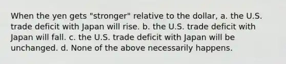 When the yen gets "stronger" relative to the dollar, a. the U.S. trade deficit with Japan will rise. b. the U.S. trade deficit with Japan will fall. c. the U.S. trade deficit with Japan will be unchanged. d. None of the above necessarily happens.