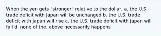 When the yen gets "stronger" relative to the dollar, a. the U.S. trade deficit with Japan will be unchanged b. the U.S. trade deficit with Japan will rise c. the U.S. trade deficit with Japan will fall d. none of the. above necessarily happens