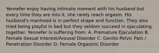 Yennefer enjoy having intimate moment with his husband but every time they are into it, she rarely reach orgasm. His husband's manhood is in perfect shape and function. They also tried being playful in bed but they seldom succeed in ejaculating together. Yennefer is suffering from: A. Premature Ejaculation B. Female Sexual Interest/Arousal Disorder C. Genito-Pelvic Pain / Penetration Disorder D. Female Orgasmic Disorder