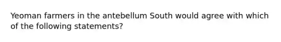 Yeoman farmers in the antebellum South would agree with which of the following statements?