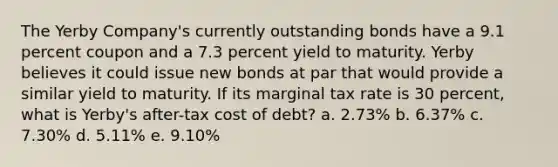 The Yerby Company's currently outstanding bonds have a 9.1 percent coupon and a 7.3 percent yield to maturity. Yerby believes it could issue new bonds at par that would provide a similar yield to maturity. If its marginal tax rate is 30 percent, what is Yerby's after-tax cost of debt? a. 2.73% b. 6.37% c. 7.30% d. 5.11% e. 9.10%