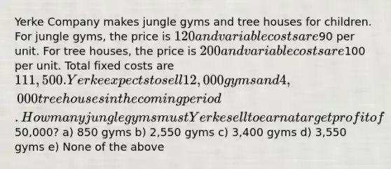 Yerke Company makes jungle gyms and tree houses for children. For jungle gyms, the price is 120 and variable costs are90 per unit. For tree houses, the price is 200 and variable costs are100 per unit. Total fixed costs are 111,500. Yerke expects to sell 12,000 gyms and 4,000 tree houses in the coming period. How many jungle gyms must Yerke sell to earn a target profit of50,000? a) 850 gyms b) 2,550 gyms c) 3,400 gyms d) 3,550 gyms e) None of the above