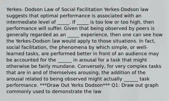 Yerkes- Dodson Law of Social Facilitation Yerkes-Dodson law suggests that optimal performance is associated with an intermediate level of _____. If _____ is too low or too high, then performance will suffer. Given that being observed by peers is generally regarded as an _____ experience, then one can see how the Yerkes-Dodson law would apply to those situations. In fact, social facilitation, the phenomena by which simple, or well-learned tasks, are performed better in front of an audience may be accounted for the ______ in arousal for a task that might otherwise be fairly mundane. Conversely, for very complex tasks that are in and of themselves arousing, the addition of the arousal related to being observed might actually ______ task performance. ***Draw Out Yerks Dodson*** Q1: Draw out graph commonly used to demonstrate the law