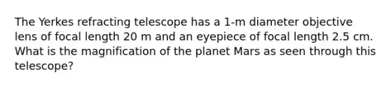 The Yerkes refracting telescope has a 1-m diameter objective lens of focal length 20 m and an eyepiece of focal length 2.5 cm. What is the magnification of the planet Mars as seen through this telescope?