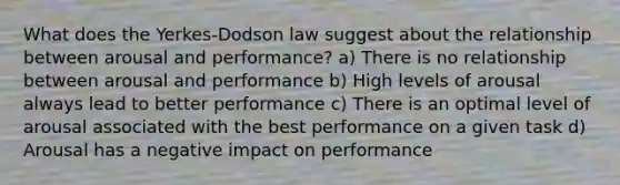 What does the Yerkes-Dodson law suggest about the relationship between arousal and performance? a) There is no relationship between arousal and performance b) High levels of arousal always lead to better performance c) There is an optimal level of arousal associated with the best performance on a given task d) Arousal has a negative impact on performance