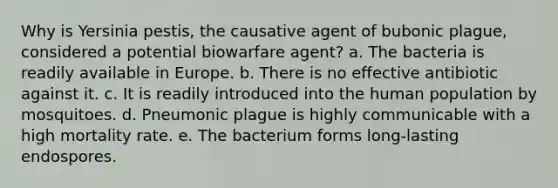 Why is Yersinia pestis, the causative agent of bubonic plague, considered a potential biowarfare agent? a. The bacteria is readily available in Europe. b. There is no effective antibiotic against it. c. It is readily introduced into the human population by mosquitoes. d. Pneumonic plague is highly communicable with a high mortality rate. e. The bacterium forms long-lasting endospores.