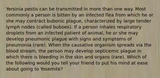 Yersinia pestis can be transmitted in more than one way. Most commonly a person is bitten by an infected flea from which he or she may contract bubonic plague, characterized by large tender lymph nodes (called buboes). If a person inhales respiratory droplets from an infected patient of animal, he or she may develop pneumonic plague with signs and symptoms of pneumonia (rare). When the causative organism spreads via the blood stream, the person may develop septicemic plague in which there is bleeding in the skin and organs (rare). Which of the following would you tell your friend to put his mind at ease about going to Yosemite?