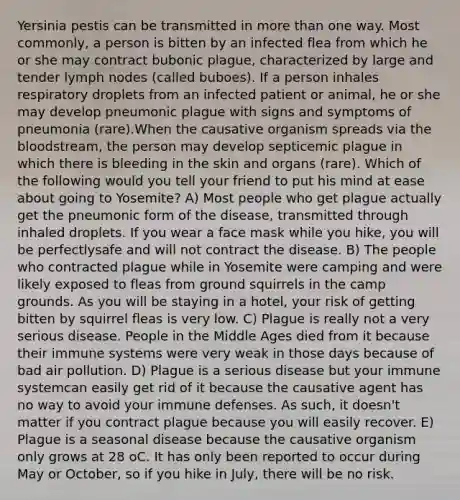 Yersinia pestis can be transmitted in more than one way. Most commonly, a person is bitten by an infected flea from which he or she may contract bubonic plague, characterized by large and tender lymph nodes (called buboes). If a person inhales respiratory droplets from an infected patient or animal, he or she may develop pneumonic plague with signs and symptoms of pneumonia (rare).When the causative organism spreads via the bloodstream, the person may develop septicemic plague in which there is bleeding in the skin and organs (rare). Which of the following would you tell your friend to put his mind at ease about going to Yosemite? A) Most people who get plague actually get the pneumonic form of the disease, transmitted through inhaled droplets. If you wear a face mask while you hike, you will be perfectlysafe and will not contract the disease. B) The people who contracted plague while in Yosemite were camping and were likely exposed to fleas from ground squirrels in the camp grounds. As you will be staying in a hotel, your risk of getting bitten by squirrel fleas is very low. C) Plague is really not a very serious disease. People in the Middle Ages died from it because their immune systems were very weak in those days because of bad air pollution. D) Plague is a serious disease but your immune systemcan easily get rid of it because the causative agent has no way to avoid your immune defenses. As such, it doesn't matter if you contract plague because you will easily recover. E) Plague is a seasonal disease because the causative organism only grows at 28 oC. It has only been reported to occur during May or October, so if you hike in July, there will be no risk.