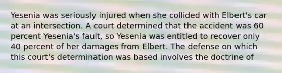 Yesenia was seriously injured when she collided with Elbert's car at an intersection. A court determined that the accident was 60 percent Yesenia's fault, so Yesenia was entitled to recover only 40 percent of her damages from Elbert. The defense on which this court's determination was based involves the doctrine of