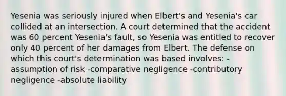 Yesenia was seriously injured when Elbert's and Yesenia's car collided at an intersection. A court determined that the accident was 60 percent Yesenia's fault, so Yesenia was entitled to recover only 40 percent of her damages from Elbert. The defense on which this court's determination was based involves: -assumption of risk -comparative negligence -contributory negligence -absolute liability