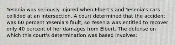 Yesenia was seriously injured when Elbert's and Yesenia's cars collided at an intersection. A court determined that the accident was 60 percent Yesenia's fault, so Yesenia was entitled to recover only 40 percent of her damages from Elbert. The defense on which this court's determination was based involves: