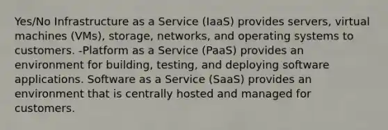 Yes/No Infrastructure as a Service (IaaS) provides servers, virtual machines (VMs), storage, networks, and operating systems to customers. -Platform as a Service (PaaS) provides an environment for building, testing, and deploying software applications. Software as a Service (SaaS) provides an environment that is centrally hosted and managed for customers.