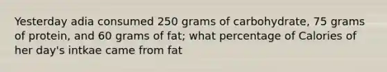 Yesterday adia consumed 250 grams of carbohydrate, 75 grams of protein, and 60 grams of fat; what percentage of Calories of her day's intkae came from fat