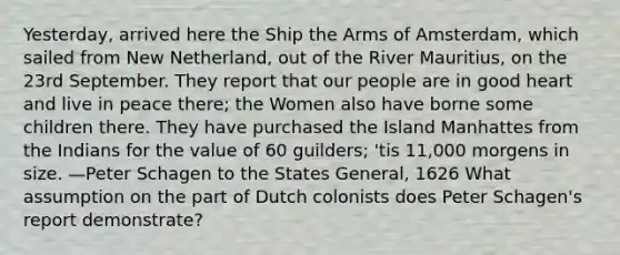 Yesterday, arrived here the Ship the Arms of Amsterdam, which sailed from New Netherland, out of the River Mauritius, on the 23rd September. They report that our people are in good heart and live in peace there; the Women also have borne some children there. They have purchased the Island Manhattes from the Indians for the value of 60 guilders; 'tis 11,000 morgens in size. —Peter Schagen to the States General, 1626 What assumption on the part of Dutch colonists does Peter Schagen's report demonstrate?