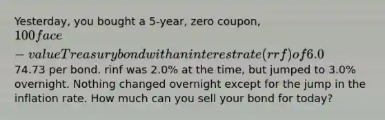 Yesterday, you bought a 5-year, zero coupon, 100 face-value Treasury bond with an interest rate (rrf) of 6.0% and a price of74.73 per bond. rinf was 2.0% at the time, but jumped to 3.0% overnight. Nothing changed overnight except for the jump in the inflation rate. How much can you sell your bond for today?