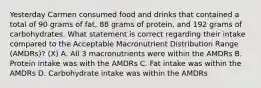 Yesterday Carmen consumed food and drinks that contained a total of 90 grams of fat, 88 grams of protein, and 192 grams of carbohydrates. What statement is correct regarding their intake compared to the Acceptable Macronutrient Distribution Range (AMDRs)? (X) A. All 3 macronutrients were within the AMDRs B. Protein intake was with the AMDRs C. Fat intake was within the AMDRs D. Carbohydrate intake was within the AMDRs