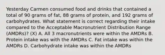 Yesterday Carmen consumed food and drinks that contained a total of 90 grams of fat, 88 grams of protein, and 192 grams of carbohydrates. What statement is correct regarding their intake compared to the Acceptable Macronutrient Distribution Range (AMDRs)? (X) A. All 3 macronutrients were within the AMDRs B. Protein intake was with the AMDRs C. Fat intake was within the AMDRs D. Carbohydrate intake was within the AMDRs