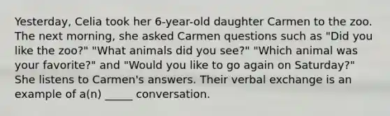 Yesterday, Celia took her 6-year-old daughter Carmen to the zoo. The next morning, she asked Carmen questions such as "Did you like the zoo?" "What animals did you see?" "Which animal was your favorite?" and "Would you like to go again on Saturday?" She listens to Carmen's answers. Their verbal exchange is an example of a(n) _____ conversation.