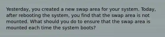 Yesterday, you created a new swap area for your system. Today, after rebooting the system, you find that the swap area is not mounted. What should you do to ensure that the swap area is mounted each time the system boots?