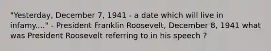 "Yesterday, December 7, 1941 - a date which will live in infamy...." - President Franklin Roosevelt, December 8, 1941 what was President Roosevelt referring to in his speech ?