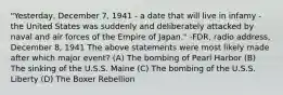 "Yesterday, December 7, 1941 - a date that will live in infamy - the United States was suddenly and deliberately attacked by naval and air forces of the Empire of Japan." -FDR, radio address, December 8, 1941 The above statements were most likely made after which major event? (A) The bombing of Pearl Harbor (B) The sinking of the U.S.S. Maine (C) The bombing of the U.S.S. Liberty (D) The Boxer Rebellion