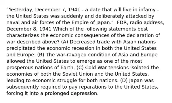 "Yesterday, December 7, 1941 - a date that will live in infamy - the United States was suddenly and deliberately attacked by naval and air forces of the Empire of Japan." -FDR, radio address, December 8, 1941 Which of the following statements best characterizes the economic consequences of the declaration of war described above? (A) Decreased trade with Asian nations precipitated the economic recession in both the United States and Europe. (B) The war-ravaged condition of Asia and Europe allowed the United States to emerge as one of the most prosperous nations of Earth. (C) Cold War tensions isolated the economies of both the Soviet Union and the United States, leading to economic struggle for both nations. (D) Japan was subsequently required to pay reparations to the United States, forcing it into a prolonged depression.