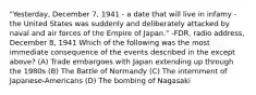 "Yesterday, December 7, 1941 - a date that will live in infamy - the United States was suddenly and deliberately attacked by naval and air forces of the Empire of Japan." -FDR, radio address, December 8, 1941 Which of the following was the most immediate consequence of the events described in the except above? (A) Trade embargoes with Japan extending up through the 1980s (B) The Battle of Normandy (C) The internment of Japanese-Americans (D) The bombing of Nagasaki