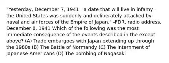 "Yesterday, December 7, 1941 - a date that will live in infamy - the United States was suddenly and deliberately attacked by naval and air forces of the Empire of Japan." -FDR, radio address, December 8, 1941 Which of the following was the most immediate consequence of the events described in the except above? (A) Trade embargoes with Japan extending up through the 1980s (B) The Battle of Normandy (C) The internment of Japanese-Americans (D) The bombing of Nagasaki