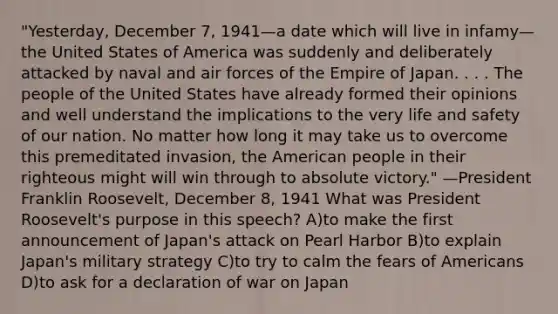 "Yesterday, December 7, 1941—a date which will live in infamy—the United States of America was suddenly and deliberately attacked by naval and air forces of the Empire of Japan. . . . The people of the United States have already formed their opinions and well understand the implications to the very life and safety of our nation. No matter how long it may take us to overcome this premeditated invasion, the American people in their righteous might will win through to absolute victory." —President Franklin Roosevelt, December 8, 1941 What was President Roosevelt's purpose in this speech? A)to make the first announcement of Japan's attack on Pearl Harbor B)to explain Japan's military strategy C)to try to calm the fears of Americans D)to ask for a declaration of war on Japan