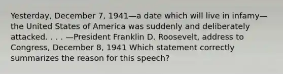 Yesterday, December 7, 1941—a date which will live in infamy—the United States of America was suddenly and deliberately attacked. . . . —President Franklin D. Roosevelt, address to Congress, December 8, 1941 Which statement correctly summarizes the reason for this speech?