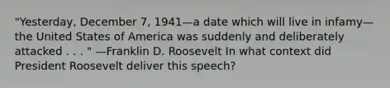 "Yesterday, December 7, 1941—a date which will live in infamy—the United States of America was suddenly and deliberately attacked . . . " —Franklin D. Roosevelt In what context did President Roosevelt deliver this speech?