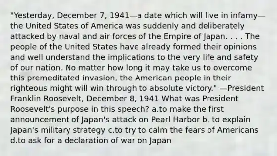 "Yesterday, December 7, 1941—a date which will live in infamy—the United States of America was suddenly and deliberately attacked by naval and air forces of the Empire of Japan. . . . The people of the United States have already formed their opinions and well understand the implications to the very life and safety of our nation. No matter how long it may take us to overcome this premeditated invasion, the American people in their righteous might will win through to absolute victory." —President Franklin Roosevelt, December 8, 1941 What was President Roosevelt's purpose in this speech? a.to make the first announcement of Japan's attack on Pearl Harbor b. to explain Japan's military strategy c.to try to calm the fears of Americans d.to ask for a declaration of war on Japan