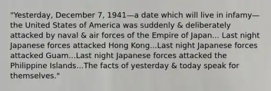 "Yesterday, December 7, 1941—a date which will live in infamy—the United States of America was suddenly & deliberately attacked by naval & air forces of the Empire of Japan... Last night Japanese forces attacked Hong Kong...Last night Japanese forces attacked Guam...Last night Japanese forces attacked the Philippine Islands...The facts of yesterday & today speak for themselves."