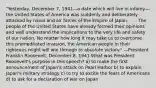 "Yesterday, December 7, 1941—a date which will live in infamy—the United States of America was suddenly and deliberately attacked by naval and air forces of the Empire of Japan. . . . The people of the United States have already formed their opinions and well understand the implications to the very life and safety of our nation. No matter how long it may take us to overcome this premeditated invasion, the American people in their righteous might will win through to absolute victory." —President Franklin Roosevelt, December 8, 1941 What was President Roosevelt's purpose in this speech? a) to make the first announcement of Japan's attack on Pearl Harbor b) to explain Japan's military strategy c) to try to excite the fears of Americans d) to ask for a declaration of war on Japan