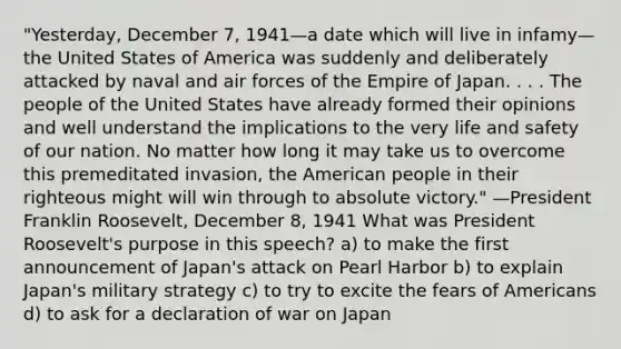 "Yesterday, December 7, 1941—a date which will live in infamy—the United States of America was suddenly and deliberately attacked by naval and air forces of the Empire of Japan. . . . The people of the United States have already formed their opinions and well understand the implications to the very life and safety of our nation. No matter how long it may take us to overcome this premeditated invasion, the American people in their righteous might will win through to absolute victory." —President Franklin Roosevelt, December 8, 1941 What was President Roosevelt's purpose in this speech? a) to make the first announcement of Japan's attack on Pearl Harbor b) to explain Japan's military strategy c) to try to excite the fears of Americans d) to ask for a declaration of war on Japan